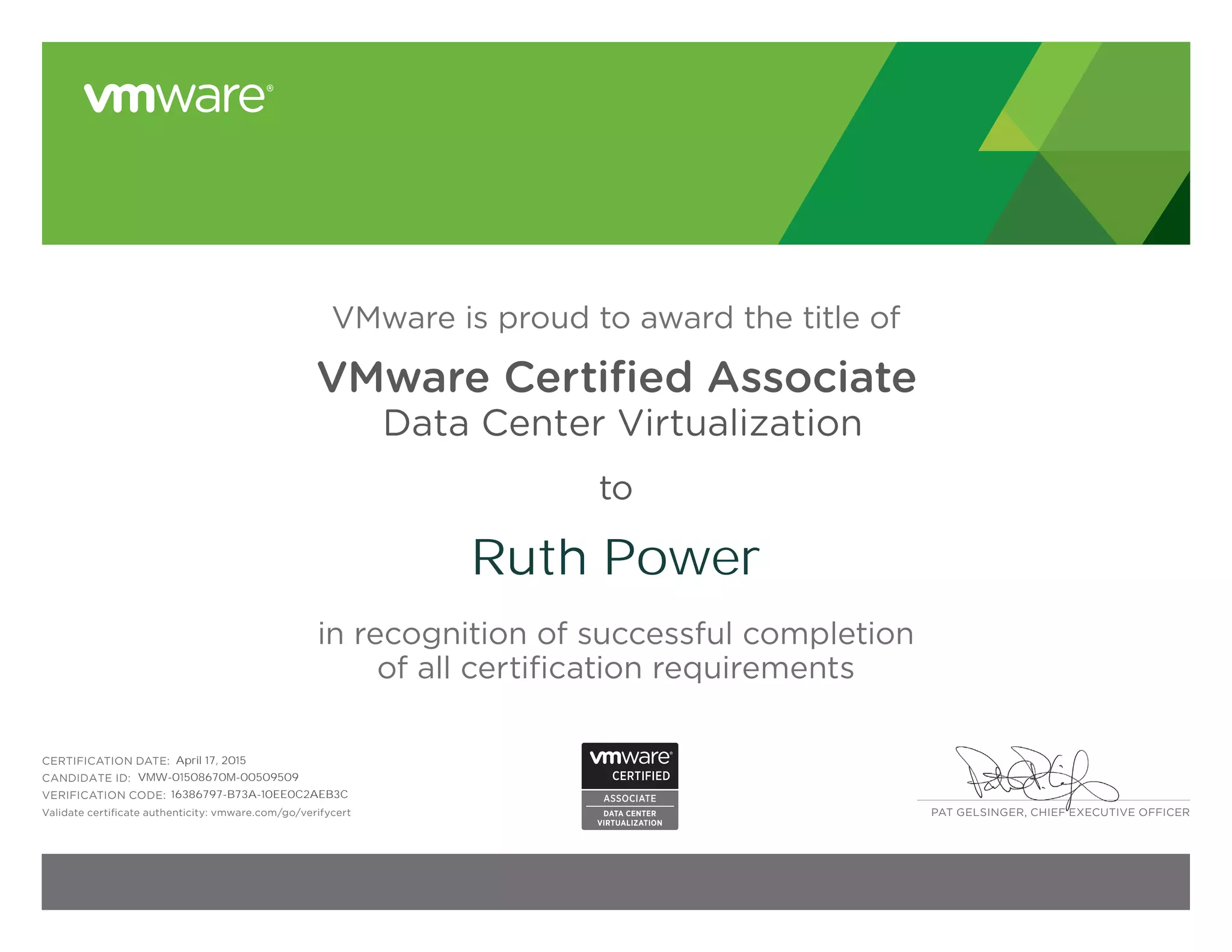 PAT GELSINGER, CHIEF EXECUTIVE OFFICER
VMware is proud to award the title of
VMware Certified Associate
Data Center Virtualization
to
in recognition of successful completion
of all certification requirements
CERTIFICATION DATE:
CANDIDATE ID:
VERIFICATION CODE:
Validate certificate authenticity: vmware.com/go/verifycert
Ruth Power
April 17, 2015
VMW-01508670M-00509509
16386797-B73A-10EE0C2AEB3C