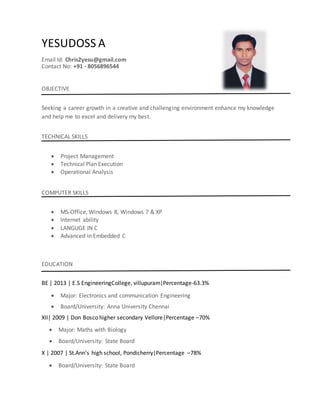 YESUDOSS A
Email Id: Chris2yesu@gmail.com
Contact No: +91 - 8056896544
OBJECTIVE
Seeking a career growth in a creative and challenging environment enhance my knowledge
and help me to excel and delivery my best.
TECHNICAL SKILLS
 Project Management
 Technical Plan Execution
 Operational Analysis
COMPUTER SKILLS
 MS-Office, Windows 8, Windows 7 & XP
 Internet ability
 LANGUGE IN C
 Advanced in Embedded C
EDUCATION
BE | 2013 | E.S EngineeringCollege, villupuram|Percentage-63.3%
 Major: Electronics and communication Engineering
 Board/University: Anna University Chennai
XII| 2009 | Don Bosco higher secondary Vellore|Percentage –70%
 Major: Maths with Biology
 Board/University: State Board
X | 2007 | St.Ann’s high school, Pondicherry|Percentage –78%
 Board/University: State Board
 