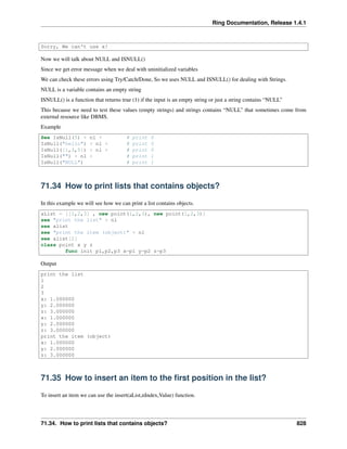 Ring Documentation, Release 1.4.1
Sorry, We can't use x!
Now we will talk about NULL and ISNULL()
Since we get error message when we deal with uninitialized variables
We can check these errors using Try/Catch/Done, So we uses NULL and ISNULL() for dealing with Strings.
NULL is a variable contains an empty string
ISNULL() is a function that returns true (1) if the input is an empty string or just a string contains “NULL”
This because we need to test these values (empty strings) and strings contains “NULL” that sometimes come from
external resource like DBMS.
Example
See IsNull(5) + nl + # print 0
IsNull("hello") + nl + # print 0
IsNull([1,3,5]) + nl + # print 0
IsNull("") + nl + # print 1
IsNull("NULL") # print 1
71.34 How to print lists that contains objects?
In this example we will see how we can print a list contains objects.
aList = [[1,2,3] , new point(1,2,3), new point(1,2,3)]
see "print the list" + nl
see alist
see "print the item (object)" + nl
see alist[2]
class point x y z
func init p1,p2,p3 x=p1 y=p2 z=p3
Output
print the list
1
2
3
x: 1.000000
y: 2.000000
z: 3.000000
x: 1.000000
y: 2.000000
z: 3.000000
print the item (object)
x: 1.000000
y: 2.000000
z: 3.000000
71.35 How to insert an item to the ﬁrst position in the list?
To insert an item we can use the insert(aList,nIndex,Value) function.
71.34. How to print lists that contains objects? 828
 