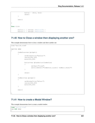 Ring Documentation, Release 1.4.1
button = [btn1, btn2]
show()
}
exec()
}
func click
button[1] { settext ("Button3") }
button[2] { settext ("Button4") }
71.40 How to Close a window then displaying another one?
This example demonstrates how to close a window and show another one
Load "guilib.ring"
app=new qApp
{
frmBefore=new Qwidget()
{
setWindowTitle("before!")
resize(300,320)
move(200,200)
button=new qPushButton(frmBefore)
{
setText("Close")
setClickEvent("frmBefore.close() frmMain.show()")
}
show()
}
frmMain=new Qwidget()
{
setWindowTitle("After!")
resize(300,320)
move(200,200)
}
exec()
}
71.41 How to create a Modal Window?
This example demonstrates how to create a modal window
load "guilib.ring"
app=new qApp
{
71.40. How to Close a window then displaying another one? 831
 