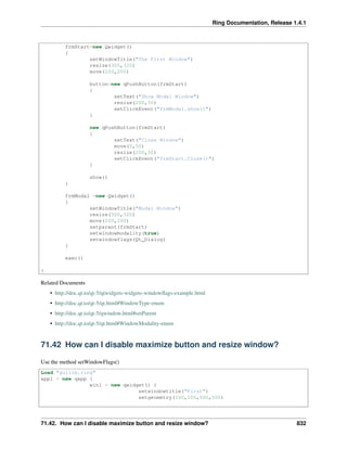 Ring Documentation, Release 1.4.1
frmStart=new Qwidget()
{
setWindowTitle("The First Window")
resize(300,320)
move(200,200)
button=new qPushButton(frmStart)
{
setText("Show Modal Window")
resize(200,30)
setClickEvent("frmModal.show()")
}
new qPushButton(frmStart)
{
setText("Close Window")
move(0,50)
resize(200,30)
setClickEvent("frmStart.Close()")
}
show()
}
frmModal =new Qwidget()
{
setWindowTitle("Modal Window")
resize(300,320)
move(200,200)
setparent(frmStart)
setwindowmodality(true)
setwindowflags(Qt_Dialog)
}
exec()
}
Related Documents
• http://doc.qt.io/qt-5/qtwidgets-widgets-windowﬂags-example.html
• http://doc.qt.io/qt-5/qt.html#WindowType-enum
• http://doc.qt.io/qt-5/qwindow.html#setParent
• http://doc.qt.io/qt-5/qt.html#WindowModality-enum
71.42 How can I disable maximize button and resize window?
Use the method setWindowFlags()
Load "guilib.ring"
app1 = new qapp {
win1 = new qwidget() {
setwindowtitle("First")
setgeometry(100,100,500,500)
71.42. How can I disable maximize button and resize window? 832
 