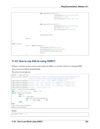 Ring Documentation, Release 1.4.1
new qpushbutton(win1) {
setgeometry(100,100,100,30)
settext("close")
setclickevent("app1.quit()")
}
new qpushbutton(win1) {
setgeometry(250,100,100,30)
settext("Second")
setclickevent("second()")
}
showmaximized()
}
exec()
}
func second
win2 = new qwidget() {
setwindowtitle("Second")
setgeometry(100,100,500,500)
setwindowflags(Qt_dialog)
show()
}
71.43 How to use SQLite using ODBC?
In Ring 1.1 and later versions we have native support for SQLite, so you don’t need to use it through ODBC.
Also we can access SQLite through RingQt.
The answer to your question
pODBC = odbc_init()
odbc_connect(pODBC,"DRIVER=SQLite3 ODBC Driver;Database=mydb.db;LongNames=0;"+
"Timeout=1000;NoTXN=0;SyncPragma=NORMAL;StepAPI=0;")
odbc_execute(pODBC,"create table 'tel' ('ID','NAME','PHONE');")
odbc_execute(pODBC,"insert into 'tel' values ('1','Mahmoud','123456');")
odbc_execute(pODBC,"insert into 'tel' values ('2','Ahmed','123456');")
odbc_execute(pODBC,"insert into 'tel' values ('3','Ibrahim','123456');")
odbc_execute(pODBC,"select * from tel") + nl
nMax = odbc_colcount(pODBC)
See "Columns Count : " + nMax + nl
while odbc_fetch(pODBC)
See nl
for x = 1 to nMax
see odbc_getdata(pODBC,x)
if x != nMax see " - " ok
next
end
odbc_disconnect(pODBC)
odbc_close(pODBC)
Output:
Columns Count : 3
71.43. How to use SQLite using ODBC? 833
 