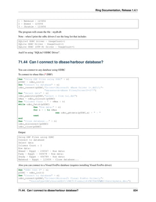 Ring Documentation, Release 1.4.1
1 - Mahmoud - 123456
2 - Ahmed - 123456
3 - Ibrahim - 123456
The program will create the ﬁle : mydb.db
Note : when I print the odbc drivers I see the long list that includes
SQLite3 ODBC Driver - UsageCount=1
SQLite ODBC Driver - UsageCount=1
SQLite ODBC (UTF-8) Driver - UsageCount=1
And I’m using “SQLite3 ODBC Driver”.
71.44 Can I connect to dbase/harbour database?
You can connect to any database using ODBC
To connect to xbase ﬁles (*.DBF)
See "Using DBF Files using ODBC" + nl
pODBC = odbc_init()
See "Connect to database" + nl
odbc_connect(pODBC,"Driver={Microsoft dBase Driver (*.dbf)};"+
"datasource=dBase Files;DriverID=277")
See "Select data" + nl
odbc_execute(pODBC,"select * from tel.dbf")
nMax = odbc_colcount(pODBC)
See "Columns Count : " + nMax + nl
while odbc_fetch(pODBC)
See "Row data:" + nl
for x = 1 to nMax
see odbc_getdata(pODBC,x) + " - "
next
end
See "Close database..." + nl
odbc_disconnect(pODBC)
odbc_close(pODBC)
Output
Using DBF Files using ODBC
Connect to database
Select data
Columns Count : 3
Row data:
Ahmad - Egypt - 234567 - Row data:
Fady - Egypt - 345678 - Row data:
Shady - Egypt - 456789 - Row data:
Mahmoud - Egypt - 123456 - Close database...
Also you can connect to a Visual FoxPro database (requires installing Visual FoxPro driver)
See "ODBC test 6" + nl
pODBC = odbc_init()
See "Connect to database" + nl
odbc_connect(pODBC,"Driver={Microsoft Visual FoxPro Driver};"+
"SourceType=DBC;SourceDB=C:PWCT19ssbuildPWCTDATACH1Datamydata.dbc;")
71.44. Can I connect to dbase/harbour database? 834
 