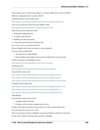 Ring Documentation, Release 1.4.1
The generated source code ﬁle (ring_allegro.c) is around 12,000 Lines of code (12 KLOC)
While the conﬁguration ﬁle is less than 1 KLOC
To build the library (create the DLL ﬁles)
https://github.com/ring-lang/ring/blob/master/extensions/ringallegro/buildvc.bat
Also you can check this extension for the LibSDL Library
https://github.com/ring-lang/ring/tree/master/extensions/ringsdl
After this know you should know about
1 - Writing the conﬁguration ﬁle
2 - Using the Code Generator
3 - Building your library/extension
4 - Using your library/extension from Ring code
Let us move now to you question about Qt
We have RingQt which is just an extension to ring (ringqt.dll)
You don’t need to modify Ring.
1. You just need to modify RingQt
2. Or extend Ring with another extension based on Qt (but the same Qt version)
For the ﬁrst option see the RingQt extension
https://github.com/ring-lang/ring/tree/master/extensions/ringqt
Conﬁguration ﬁle
https://github.com/ring-lang/ring/blob/master/extensions/ringqt/qt.cf
To generate the source code
https://github.com/ring-lang/ring/blob/master/extensions/ringqt/gencode.bat
https://github.com/ring-lang/ring/blob/master/extensions/ringqt/gencode.sh
https://github.com/ring-lang/ring/blob/master/extensions/ringqt/gencodeandroid.bat
To build the DLL/so/Dylib ﬁles
https://github.com/ring-lang/ring/blob/master/extensions/ringqt/buildmingw32.bat
https://github.com/ring-lang/ring/blob/master/extensions/ringqt/buildgcc.sh
https://github.com/ring-lang/ring/blob/master/extensions/ringqt/buildclang.sh
Study RingQt
Learn about the options that you have
1. wrapping a Qt class directly
2. Creating a new class then wrapping your new class
For the second option (in the previous two points or in the two points before that)
You will create new classes in C++ code
Then you merge these classes to RingQt or provide special DLL for them (your decision)
If your work is general (will help others) just put it to RingQt.
71.48. How to extend RingQt and add more classes? 838
 
