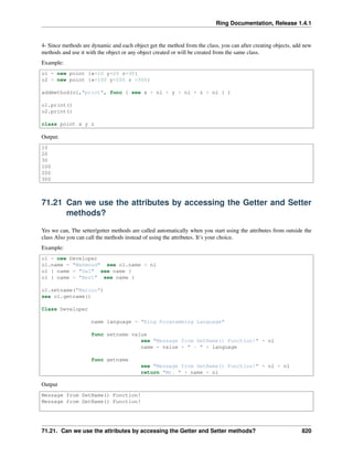 Ring Documentation, Release 1.4.1
4- Since methods are dynamic and each object get the method from the class, you can after creating objects, add new
methods and use it with the object or any object created or will be created from the same class.
Example:
o1 = new point {x=10 y=20 z=30}
o2 = new point {x=100 y=200 z =300}
addmethod(o1,"print", func { see x + nl + y + nl + z + nl } )
o1.print()
o2.print()
class point x y z
Output:
10
20
30
100
200
300
71.21 Can we use the attributes by accessing the Getter and Setter
methods?
Yes we can, The setter/getter methods are called automatically when you start using the attributes from outside the
class Also you can call the methods instead of using the attributes. It’s your choice.
Example:
o1 = new Developer
o1.name = "Mahmoud" see o1.name + nl
o1 { name = "Gal" see name }
o1 { name = "Bert" see name }
o1.setname("Marino")
see o1.getname()
Class Developer
name language = "Ring Programming Language"
func setname value
see "Message from SetName() Function!" + nl
name = value + " - " + language
func getname
see "Message from GetName() Function!" + nl + nl
return "Mr. " + name + nl
Output
Message from SetName() Function!
Message from GetName() Function!
71.21. Can we use the attributes by accessing the Getter and Setter methods? 820
 