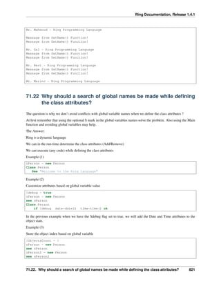 Ring Documentation, Release 1.4.1
Mr. Mahmoud - Ring Programming Language
Message from SetName() Function!
Message from GetName() Function!
Mr. Gal - Ring Programming Language
Message from SetName() Function!
Message from GetName() Function!
Mr. Bert - Ring Programming Language
Message from SetName() Function!
Message from GetName() Function!
Mr. Marino - Ring Programming Language
71.22 Why should a search of global names be made while deﬁning
the class attributes?
The question is why we don’t avoid conﬂicts with global variable names when we deﬁne the class attributes ?
At ﬁrst remember that using the optional $ mark in the global variables names solve the problem. Also using the Main
function and avoiding global variables may help.
The Answer:
Ring is a dynamic language
We can in the run-time determine the class attributes (Add/Remove)
We can execute (any code) while deﬁning the class attributes
Example (1)
oPerson = new Person
Class Person
See "Welcome to the Ring language"
Example (2)
Customize attributes based on global variable value
$debug = true
oPerson = new Person
see oPerson
Class Person
if $debug date=date() time=time() ok
In the previous example when we have the $debug ﬂag set to true, we will add the Date and Time attributes to the
object state.
Example (3)
Store the object index based on global variable
$ObjectsCount = 0
oPerson = new Person
see oPerson
oPerson2 = new Person
see oPerson2
71.22. Why should a search of global names be made while deﬁning the class attributes? 821
 