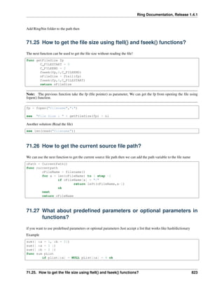 Ring Documentation, Release 1.4.1
Add Ring/bin folder to the path then
71.25 How to get the ﬁle size using ftell() and fseek() functions?
The next function can be used to get the ﬁle size without reading the ﬁle!
func getFileSize fp
C_FILESTART = 0
C_FILEEND = 2
fseek(fp,0,C_FILEEND)
nFileSize = ftell(fp)
fseek(fp,0,C_FILESTART)
return nFileSize
Note: The previous function take the fp (ﬁle pointer) as parameter, We can get the fp from opening the ﬁle using
fopen() function.
fp = fopen("filename","r")
see "File Size : " + getFileSize(fp) + nl
Another solution (Read the ﬁle)
see len(read("filename"))
71.26 How to get the current source ﬁle path?
We can use the next function to get the current source ﬁle path then we can add the path variable to the ﬁle name
cPath = CurrentPath()
func currentpath
cFileName = filename()
for x = len(cFileName) to 1 step -1
if cFileName[x] = "/"
return left(cFileName,x-1)
ok
next
return cFileName
71.27 What about predeﬁned parameters or optional parameters in
functions?
if you want to use predeﬁned parameters or optional parameters Just accept a list that works like hash/dictionary
Example
sum([ :a = 1, :b = 2])
sum([ :a = 1 ])
sum([ :b = 2 ])
func sum pList
if plist[:a] = NULL pList[:a] = 4 ok
71.25. How to get the ﬁle size using ftell() and fseek() functions? 823
 