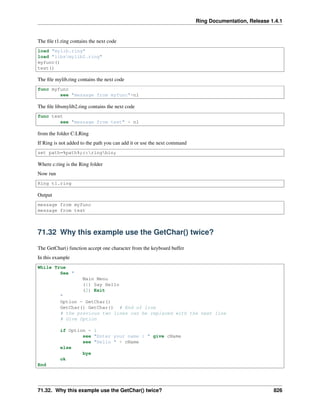 Ring Documentation, Release 1.4.1
The ﬁle t1.ring contains the next code
load "mylib.ring"
load "libsmylib2.ring"
myfunc()
test()
The ﬁle mylib.ring contains the next code
func myfunc
see "message from myfunc"+nl
The ﬁle libsmylib2.ring contains the next code
func test
see "message from test" + nl
from the folder C:LRing
If Ring is not added to the path you can add it or use the next command
set path=%path%;c:ringbin;
Where c:ring is the Ring folder
Now run
Ring t1.ring
Output
message from myfunc
message from test
71.32 Why this example use the GetChar() twice?
The GetChar() function accept one character from the keyboard buffer
In this example
While True
See "
Main Menu
(1) Say Hello
(2) Exit
"
Option = GetChar()
GetChar() GetChar() # End of line
# the previous two lines can be replaced with the next line
# Give Option
if Option = 1
see "Enter your name : " give cName
see "Hello " + cName
else
bye
ok
End
71.32. Why this example use the GetChar() twice? 826
 
