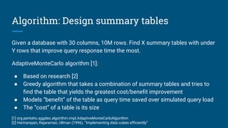 Algorithm: Design summary tables
Given a database with 30 columns, 10M rows. Find X summary tables with under
Y rows that improve query response time the most.
AdaptiveMonteCarlo algorithm [1]:
● Based on research [2]
● Greedy algorithm that takes a combination of summary tables and tries to
find the table that yields the greatest cost/benefit improvement
● Models “benefit” of the table as query time saved over simulated query load
● The “cost” of a table is its size
[1] org.pentaho.aggdes.algorithm.impl.AdaptiveMonteCarloAlgorithm
[2] Harinarayan, Rajaraman, Ullman (1996). “Implementing data cubes efficiently”
 