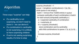 Algorithm
Three ways “surprise” can help:
● If a cardinality is not
surprising, we don’t need to
store it -- we can derive it
● If a combination’s cardinality
is not surprising, it is unlikely
to have surprising children
● If we’re not seeing surprising
results, it’s time to stop
surprise_threshold := 1
queue := {singleton combinations} // (a), (b), ...
while queue is not empty {
batch := remove first 10,000 entries in queue
compute cardinality of each combination in batch
for each actual (computed) cardinality a {
e := expected cardinality of combination
s := surprise(a, e)
if s > surprise_threshold {
store combination and its cardinality
add child combinations to queue // (x, a), (x, b), ...
}
increase surprise_threshold
}
}
 
