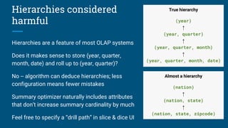 Hierarchies considered
harmful
Hierarchies are a feature of most OLAP systems
Does it makes sense to store (year, quarter,
month, date) and roll up to (year, quarter)?
No -- algorithm can deduce hierarchies; less
configuration means fewer mistakes
Summary optimizer naturally includes attributes
that don’t increase summary cardinality by much
Feel free to specify a “drill path” in slice & dice UI
True hierarchy
(year)
↑
(year, quarter)
↑
(year, quarter, month)
↑
(year, quarter, month, date)
Almost a hierarchy
(nation)
↑
(nation, state)
↑
(nation, state, zipcode)
 