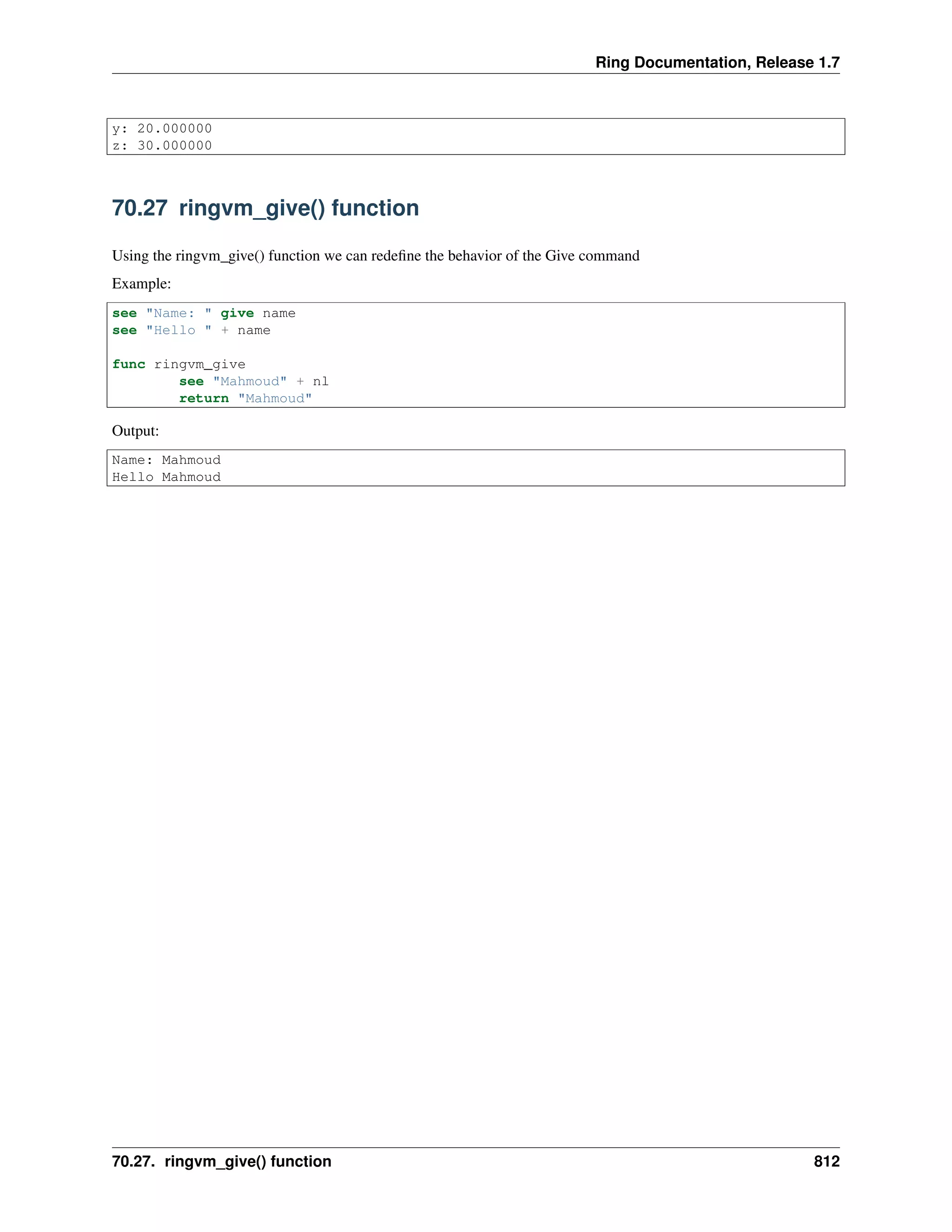 Ring Documentation, Release 1.7 y: 20.000000 z: 30.000000 70.27 ringvm_give() function Using the ringvm_give() function we can redeﬁne the behavior of the Give command Example: see "Name: " give name see "Hello " + name func ringvm_give see "Mahmoud" + nl return "Mahmoud" Output: Name: Mahmoud Hello Mahmoud 70.27. ringvm_give() function 812 