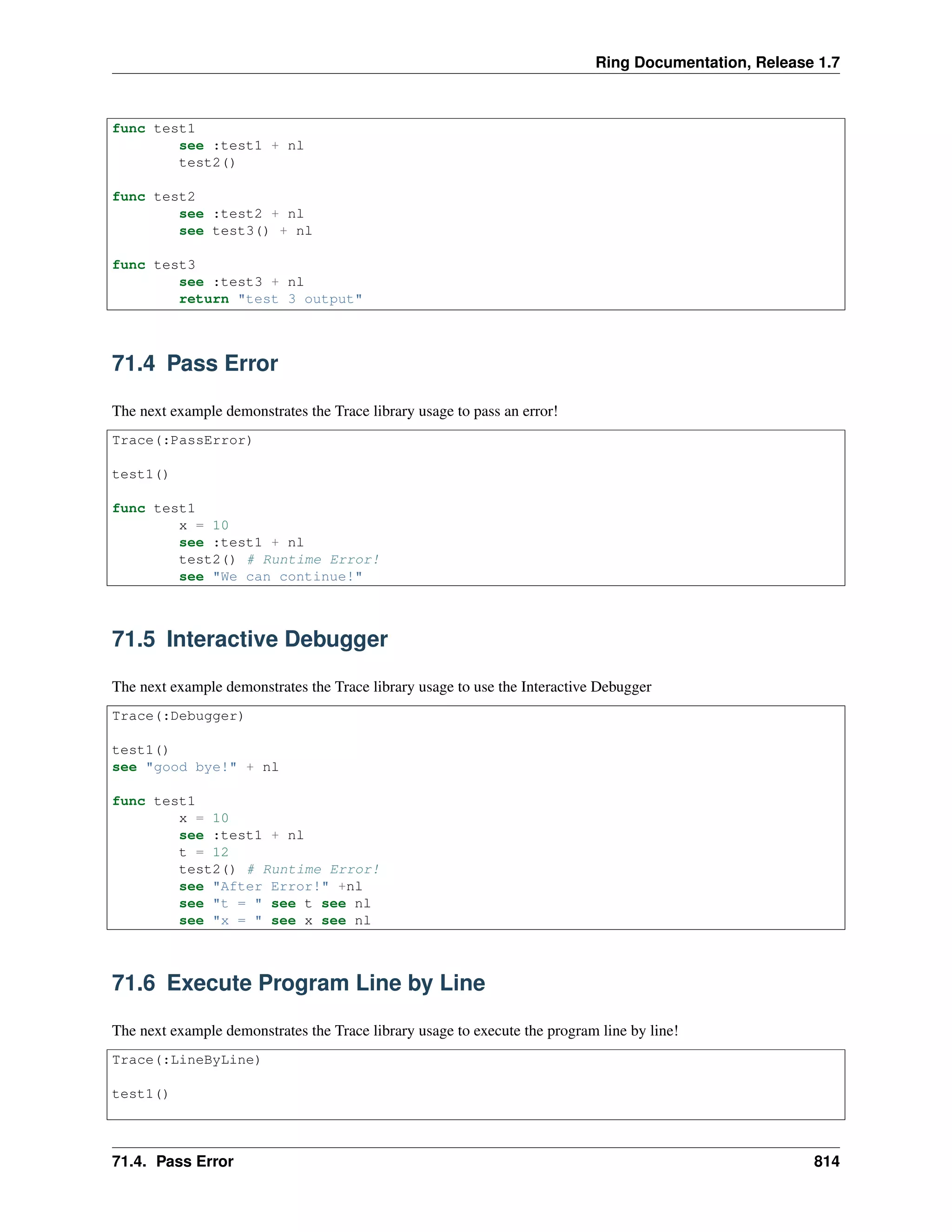 Ring Documentation, Release 1.7 func test1 see :test1 + nl test2() func test2 see :test2 + nl see test3() + nl func test3 see :test3 + nl return "test 3 output" 71.4 Pass Error The next example demonstrates the Trace library usage to pass an error! Trace(:PassError) test1() func test1 x = 10 see :test1 + nl test2() # Runtime Error! see "We can continue!" 71.5 Interactive Debugger The next example demonstrates the Trace library usage to use the Interactive Debugger Trace(:Debugger) test1() see "good bye!" + nl func test1 x = 10 see :test1 + nl t = 12 test2() # Runtime Error! see "After Error!" +nl see "t = " see t see nl see "x = " see x see nl 71.6 Execute Program Line by Line The next example demonstrates the Trace library usage to execute the program line by line! Trace(:LineByLine) test1() 71.4. Pass Error 814 