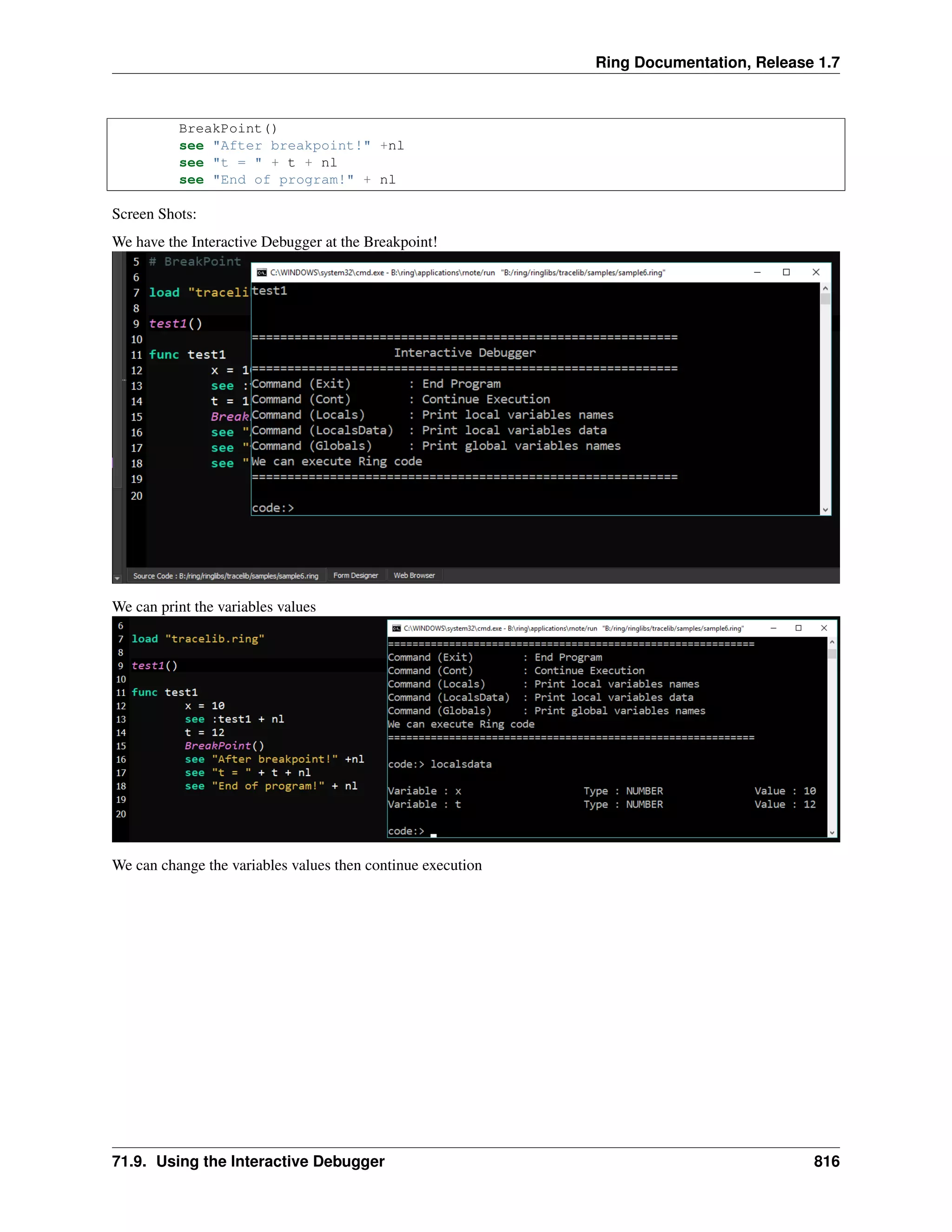 Ring Documentation, Release 1.7 BreakPoint() see "After breakpoint!" +nl see "t = " + t + nl see "End of program!" + nl Screen Shots: We have the Interactive Debugger at the Breakpoint! We can print the variables values We can change the variables values then continue execution 71.9. Using the Interactive Debugger 816 