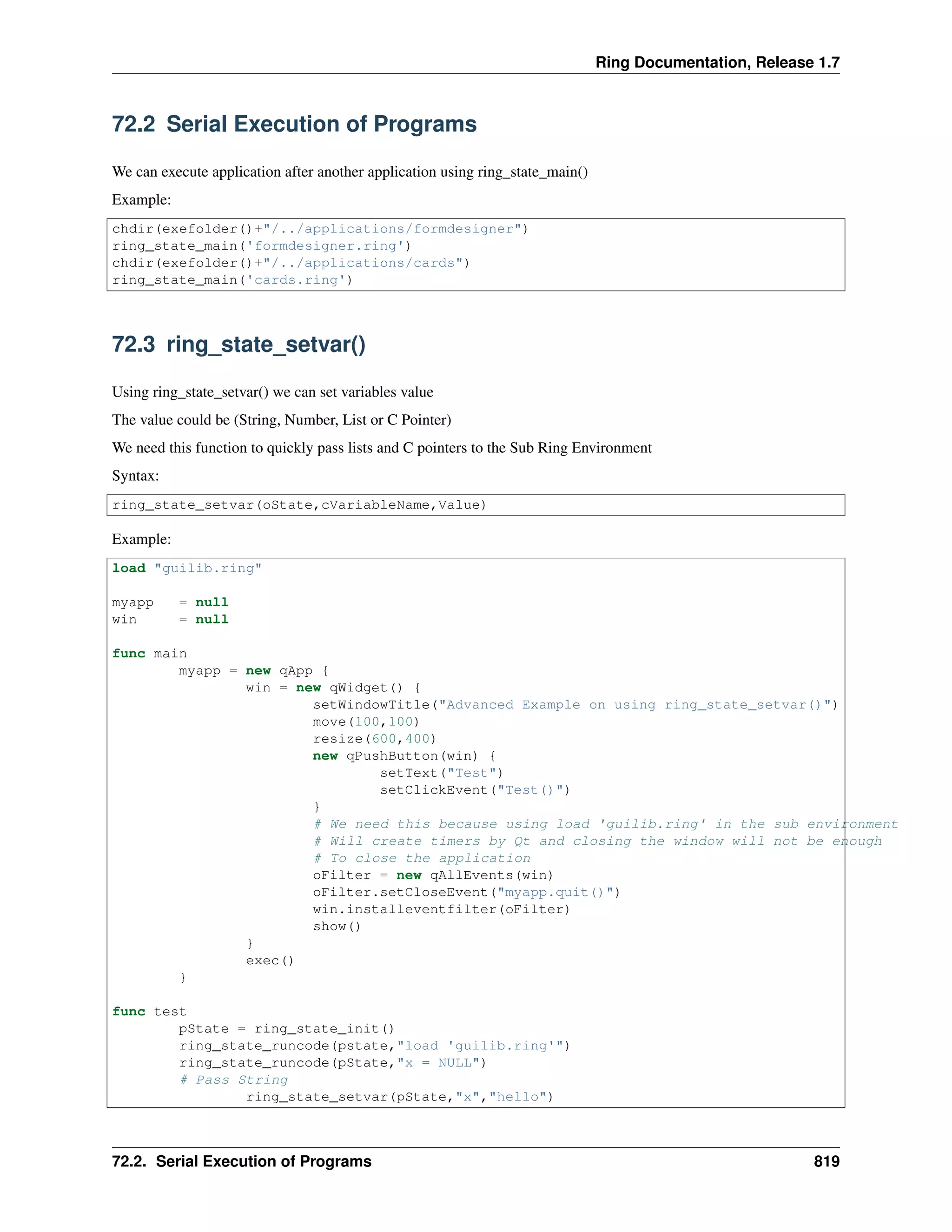 Ring Documentation, Release 1.7 72.2 Serial Execution of Programs We can execute application after another application using ring_state_main() Example: chdir(exefolder()+"/../applications/formdesigner") ring_state_main('formdesigner.ring') chdir(exefolder()+"/../applications/cards") ring_state_main('cards.ring') 72.3 ring_state_setvar() Using ring_state_setvar() we can set variables value The value could be (String, Number, List or C Pointer) We need this function to quickly pass lists and C pointers to the Sub Ring Environment Syntax: ring_state_setvar(oState,cVariableName,Value) Example: load "guilib.ring" myapp = null win = null func main myapp = new qApp { win = new qWidget() { setWindowTitle("Advanced Example on using ring_state_setvar()") move(100,100) resize(600,400) new qPushButton(win) { setText("Test") setClickEvent("Test()") } # We need this because using load 'guilib.ring' in the sub environment # Will create timers by Qt and closing the window will not be enough # To close the application oFilter = new qAllEvents(win) oFilter.setCloseEvent("myapp.quit()") win.installeventfilter(oFilter) show() } exec() } func test pState = ring_state_init() ring_state_runcode(pstate,"load 'guilib.ring'") ring_state_runcode(pState,"x = NULL") # Pass String ring_state_setvar(pState,"x","hello") 72.2. Serial Execution of Programs 819 