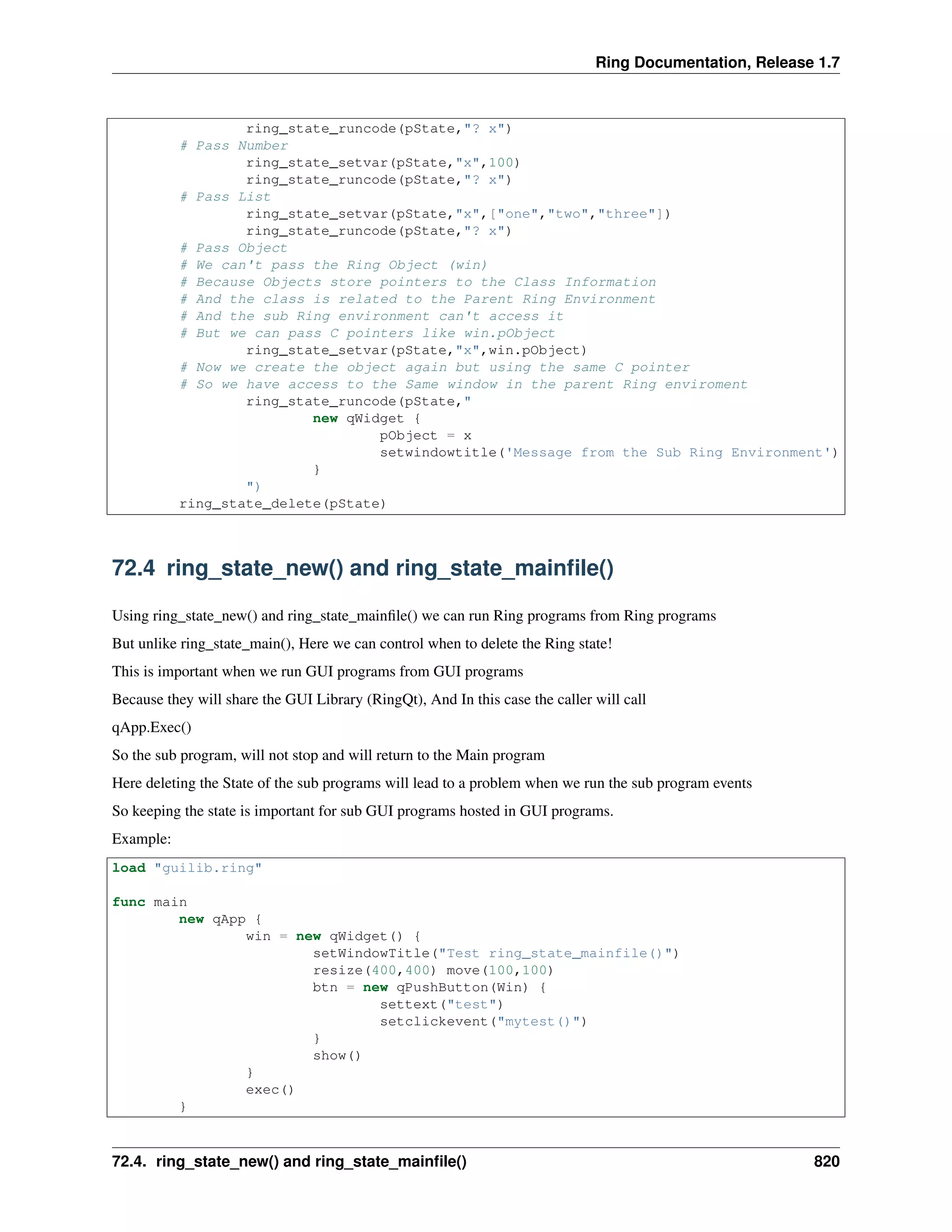 Ring Documentation, Release 1.7 ring_state_runcode(pState,"? x") # Pass Number ring_state_setvar(pState,"x",100) ring_state_runcode(pState,"? x") # Pass List ring_state_setvar(pState,"x",["one","two","three"]) ring_state_runcode(pState,"? x") # Pass Object # We can't pass the Ring Object (win) # Because Objects store pointers to the Class Information # And the class is related to the Parent Ring Environment # And the sub Ring environment can't access it # But we can pass C pointers like win.pObject ring_state_setvar(pState,"x",win.pObject) # Now we create the object again but using the same C pointer # So we have access to the Same window in the parent Ring enviroment ring_state_runcode(pState," new qWidget { pObject = x setwindowtitle('Message from the Sub Ring Environment') } ") ring_state_delete(pState) 72.4 ring_state_new() and ring_state_mainﬁle() Using ring_state_new() and ring_state_mainﬁle() we can run Ring programs from Ring programs But unlike ring_state_main(), Here we can control when to delete the Ring state! This is important when we run GUI programs from GUI programs Because they will share the GUI Library (RingQt), And In this case the caller will call qApp.Exec() So the sub program, will not stop and will return to the Main program Here deleting the State of the sub programs will lead to a problem when we run the sub program events So keeping the state is important for sub GUI programs hosted in GUI programs. Example: load "guilib.ring" func main new qApp { win = new qWidget() { setWindowTitle("Test ring_state_mainfile()") resize(400,400) move(100,100) btn = new qPushButton(Win) { settext("test") setclickevent("mytest()") } show() } exec() } 72.4. ring_state_new() and ring_state_mainﬁle() 820 