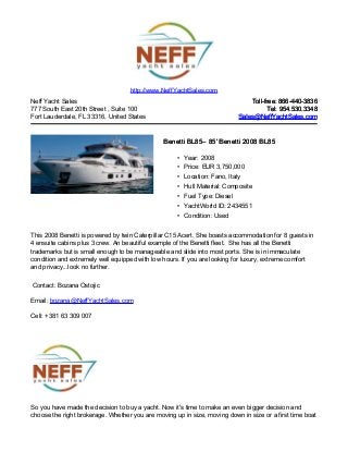 Neff Yacht Sales
777 South East 20th Street , Suite 100
Fort Lauderdale, FL 33316, United States
Toll-free: 866-440-3836Toll-free: 866-440-3836
Tel: 954.530.3348Tel: 954.530.3348
Sales@NeffYachtSales.comSales@NeffYachtSales.com
Benetti BL85Benetti BL85– 85' Benetti 2008 BL85– 85' Benetti 2008 BL85
• Year: 2008
• Price: EUR 3,750,000
• Location: Fano, Italy
• Hull Material: Composite
• Fuel Type: Diesel
• YachtWorld ID: 2434551
• Condition: Used
http://www.NeffYachtSales.com
This 2008 Benetti is powered by twin Caterpillar C15 Acert. She boasts accommodation for 8 guests in
4 ensuite cabins plus 3 crew. An beautiful example of the Benetti fleet. She has all the Benetti
trademarks but is small enough to be manageable and slide into most ports. She is in immaculate
condition and extremely well equipped with low hours. If you are looking for luxury, extreme comfort
and privacy...look no further.
Contact: Bozana Ostojic
Email: bozana@NeffYachtSales.com
Cell: +381 63 309 007
So you have made the decision to buy a yacht. Now it's time to make an even bigger decision and
choose the right brokerage. Whether you are moving up in size, moving down in size or a first time boat
 