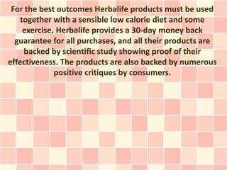 For the best outcomes Herbalife products must be used
    together with a sensible low calorie diet and some
     exercise. Herbalife provides a 30-day money back
  guarantee for all purchases, and all their products are
     backed by scientific study showing proof of their
effectiveness. The products are also backed by numerous
              positive critiques by consumers.
 