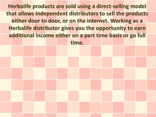 Herbalife products are sold using a direct-selling model
that allows independent distributors to sell the products
  either door to door, or on the internet. Working as a
 Herbalife distributor gives you the opportunity to earn
 additional income either on a part time basis or go full
                           time.
 