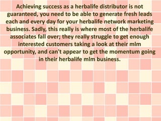 Achieving success as a herbalife distributor is not
 guaranteed, you need to be able to generate fresh leads
 each and every day for your herbalife network marketing
 business. Sadly, this really is where most of the herbalife
  associates fall over; they really struggle to get enough
     interested customers taking a look at their mlm
opportunity, and can't appear to get the momentum going
             in their herbalife mlm business.
 