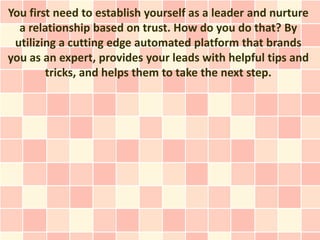 You first need to establish yourself as a leader and nurture
  a relationship based on trust. How do you do that? By
 utilizing a cutting edge automated platform that brands
you as an expert, provides your leads with helpful tips and
        tricks, and helps them to take the next step.
 