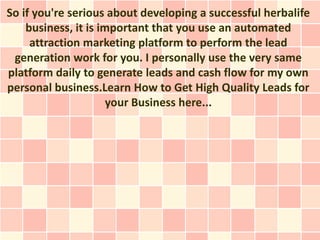 So if you're serious about developing a successful herbalife
    business, it is important that you use an automated
     attraction marketing platform to perform the lead
 generation work for you. I personally use the very same
platform daily to generate leads and cash flow for my own
personal business.Learn How to Get High Quality Leads for
                      your Business here...
 