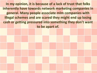 In my opinion, it is because of a lack of trust that folks
inherently have towards network marketing companies in
   general. Many people associate mlm companies with
 Illegal schemes and are scared they might end up losing
cash or getting pressured into something they don't want
                        to be apart of.
 