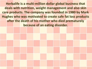 Herbalife is a multi-million dollar global business that
  deals with nutrition, weight management and also skin
care products. The company was founded in 1980 by Mark
Hughes who was motivated to create safe fat loss products
   after the death of his mother who died prematurely
                because of an eating disorder.
 