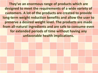 They've an enormous range of products which are
  designed to meet the requirements of a wide variety of
  customers. A lot of the products are created to provide
long-term weight reduction benefits and allow the user to
  preserve a desired weight level. The products are made
from all-natural ingredients and are safe to consume even
     for extended periods of time without having any
             unfavorable health implications.
 