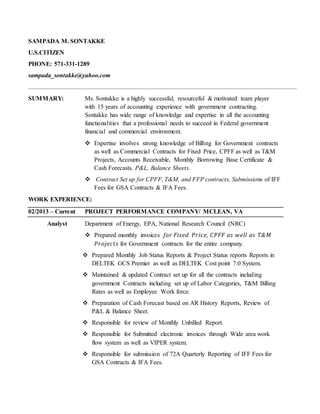 SAMPADA M. SONTAKKE
U.S.CITIZEN
PHONE: 571-331-1289
sampada_sontakke@yahoo.com
SUMMARY: Ms. Sontakke is a highly successful, resourceful & motivated team player
with 15 years of accounting experience with government contracting.
Sontakke has wide range of knowledge and expertise in all the accounting
functionalities that a professional needs to succeed in Federal government
financial and commercial environment.
 Expertise involves strong knowledge of Billing for Government contracts
as well as Commercial Contracts for Fixed Price, CPFF as well as T&M
Projects, Accounts Receivable, Monthly Borrowing Base Certificate &
Cash Forecasts, P&L, Balance Sheets.
 Contract Set up for CPFF, T&M, and FFP contracts, Submissions of IFF
Fees for GSA Contracts & IFA Fees.
WORK EXPERIENCE:
02/2013 – Current PROJECT PERFORMANCE COMPANY/ MCLEAN, VA
Analyst Department of Energy, EPA, National Research Council (NRC)
 Prepared monthly invoices for Fixed Price, CPFF as well as T&M
Projects for Government contracts for the entire company.
 Prepared Monthly Job Status Reports & Project Status reports Reports in
DELTEK GCS Premier as well as DELTEK Cost point 7.0 System.
 Maintained & updated Contract set up for all the contracts including
government Contracts including set up of Labor Categories, T&M Billing
Rates as well as Employee Work force.
 Preparation of Cash Forecast based on AR History Reports, Review of
P&L & Balance Sheet.
 Responsible for review of Monthly Unbilled Report.
 Responsible for Submitted electronic invoices through Wide area work
flow system as well as VIPER system.
 Responsible for submission of 72A Quarterly Reporting of IFF Fees for
GSA Contracts & IFA Fees.
 