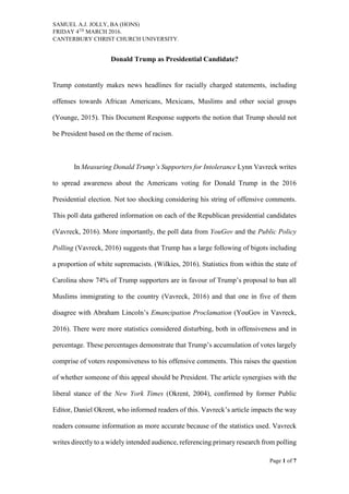SAMUEL A.J. JOLLY, BA (HONS)
FRIDAY 4TH
MARCH 2016.
CANTERBURY CHRIST CHURCH UNIVERSITY.
Page 1 of 7
Donald Trump as Presidential Candidate?
Trump constantly makes news headlines for racially charged statements, including
offenses towards African Americans, Mexicans, Muslims and other social groups
(Younge, 2015). This Document Response supports the notion that Trump should not
be President based on the theme of racism.
In Measuring Donald Trump’s Supporters for Intolerance Lynn Vavreck writes
to spread awareness about the Americans voting for Donald Trump in the 2016
Presidential election. Not too shocking considering his string of offensive comments.
This poll data gathered information on each of the Republican presidential candidates
(Vavreck, 2016). More importantly, the poll data from YouGov and the Public Policy
Polling (Vavreck, 2016) suggests that Trump has a large following of bigots including
a proportion of white supremacists. (Wilkies, 2016). Statistics from within the state of
Carolina show 74% of Trump supporters are in favour of Trump’s proposal to ban all
Muslims immigrating to the country (Vavreck, 2016) and that one in five of them
disagree with Abraham Lincoln’s Emancipation Proclamation (YouGov in Vavreck,
2016). There were more statistics considered disturbing, both in offensiveness and in
percentage. These percentages demonstrate that Trump’s accumulation of votes largely
comprise of voters responsiveness to his offensive comments. This raises the question
of whether someone of this appeal should be President. The article synergises with the
liberal stance of the New York Times (Okrent, 2004), confirmed by former Public
Editor, Daniel Okrent, who informed readers of this. Vavreck’s article impacts the way
readers consume information as more accurate because of the statistics used. Vavreck
writes directly to a widely intended audience, referencing primary research from polling
 