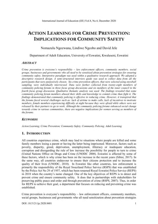 International Journal of Education (IJE) Vol.8, No.4, December 2020
DOI :10.5121/ije.2020.8401 1
ACTION LEARNING FOR CRIME PREVENTION:
IMPLICATIONS FOR COMMUNITY SAFETY
Nomazulu Ngozwana, Lindiwe Ngcobo and David Jele
Department of Adult Education, University of Eswatini, Kwaluseni, Eswatini
ABSTRACT
Crime prevention is everyone’s responsibility – law enforcement officers, community members, social
groups, businesses and governments who all need to be sensitized about prevention strategies for ensuring
community safety. Interpretive paradigm was used within a qualitative research approach. We adopted a
descriptive research design. A semi-structured interview guide was used to collect data from all the
participants that were purposively chosen. Six crime prevention officers, that were selected using snowball
sampling, were individually interviewed. Data were further collected from twenty-eight members of
community policing forums in three focus group discussions and six members of the inner council in the
fourth focus group discussion. Qualitative thematic analysis was used. The findings revealed that some
community policing forum members abused their skills and knowledge to commit crime than fight it. The
findings demonstrated that community policing is effective in reducing crime. However, it transpired that
the forums faced several challenges such as: lack of airtime to make calls, lack of incentives to motivate
members, female members experiencing difficulty at night because they were afraid while others were not
released by their partners to go to work. Although the community policing forums enhanced social change
towards crime in various communities, there are negative implications for women serving as members of
the forums.
KEYWORDS
Action Learning; Crime Prevention; Community Safety; Community Policing; Adult Learning
1. INTRODUCTION
All countries experience crime, which may lead to situations where people are killed and some
family members losing a parent or having the latter being imprisoned. Moreover, factors such as
poverty, disparity, greed, deprivation, unemployment, illiteracy or inadequate education,
corruption and disregarding the rule of law increase the possibility for people to turn to crime
(United Nations Office on Drugs and Crime (UNODC 2008). Eswatini is affected by some of
these factors, which is why crime has been on the increase in the recent years (Sibisi, 2017). In
the same way, all countries endeavour to ensure their citizens protection and to increase the
quality of their lives (UNODC, 2010). In Eswatini like other countries, law enforcement is
primarily the responsibility of the Royal Swaziland Police Service (RSPS) that was established
by the Police Act No 29 of 1957, which has been renamed Royal Eswatini Police Service (REPS)
in 2018 when the country’s name changed. One of the key objectives of REPS is to detect and
prevent crime and ensure community safety. It does that in partnerships with stakeholders for
preserving public peace and order and through prevention of crime (RSPS, 2007). Thus, in order
for REPS to achieve their goal, a department that focuses on reducing and preventing crime was
established.
Crime prevention is everyone’s responsibility – law enforcement officers, community members,
social groups, businesses and governments who all need sensitization about prevention strategies
 