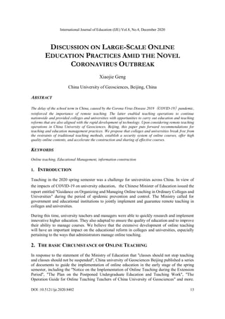 International Journal of Education (IJE) Vol.8, No.4, December 2020
DOI :10.5121/ije.2020.8402 13
DISCUSSION ON LARGE-SCALE ONLINE
EDUCATION PRACTICES AMID THE NOVEL
CORONAVIRUS OUTBREAK
Xiaojie Geng
China University of Geosciences, Beijing, China
ABSTRACT
The delay of the school term in China, caused by the Corona Virus Disease 2019（COVID-19）pandemic,
reinforced the importance of remote teaching. The latter enabled teaching operations to continue
nationwide and provided colleges and universities with opportunities to carry out education and teaching
reforms that are also aligned with the rapid development of technology. Upon considering remote teaching
operations in China University of Geosciences, Beijing, this paper puts forward recommendations for
teaching and education management practices. We propose that colleges and universities break free from
the restraints of traditional teaching methods, establish a security system of online courses, offer high
quality online contents, and accelerate the construction and sharing of effective courses.
KEYWORDS
Online teaching, Educational Management, information construction
1. INTRODUCTION
Teaching in the 2020 spring semester was a challenge for universities across China. In view of
the impacts of COVID-19 on university education，the Chinese Minister of Education issued the
report entitled "Guidance on Organizing and Managing Online teaching in Ordinary Colleges and
Universities" during the period of epidemic prevention and control. The Ministry called for
government and educational institutions to jointly implement and guarantee remote teaching in
colleges and universities.
During this time, university teachers and managers were able to quickly research and implement
innovative higher education. They also adapted to ensure the quality of education and to improve
their ability to manage courses. We believe that the extensive development of online teaching
will have an important impact on the educational reform in colleges and universities, especially
pertaining to the ways that administrators manage online teaching.
2. THE BASIC CIRCUMSTANCE OF ONLINE TEACHING
In response to the statement of the Ministry of Education that "classes should not stop teaching
and classes should not be suspended", China university of Geosciences Beijing published a series
of documents to guide the implementation of online education in the early stage of the spring
semester, including the "Notice on the Implementation of Online Teaching during the Extension
Period", "The Plan on the Postponed Undergraduate Education and Teaching Work", "The
Operation Guide for Online Teaching Teachers of China University of Geosciences" and more.
 
