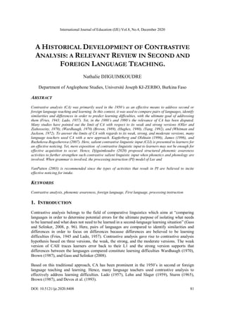 International Journal of Education (IJE) Vol.8, No.4, December 2020
DOI: 10.5121/ije.2020.8408 81
A HISTORICAL DEVELOPMENT OF CONTRASTIVE
ANALYSIS: A RELEVANT REVIEW IN SECOND AND
FOREIGN LANGUAGE TEACHING.
Nathalie DJIGUIMKOUDRE
Department of Anglophone Studies, Université Joseph KI-ZERBO, Burkina Faso
ABSTRACT
Contrastive analysis (CA) was primarily used in the 1950’s as an effective means to address second or
foreign language teaching and learning. In this context, it was used to compare pairs of languages, identify
similarities and differences in order to predict learning difficulties, with the ultimate goal of addressing
them (Fries, 1943; Lado, 1957). Yet, in the 1980’s and 1990’s the relevance of CA has been disputed.
Many studies have pointed out the limit of CA with respect to its weak and strong versions (Oller and
Ziahosseiny, 1970), (Wardhaugh, 1970) (Brown, 1989), (Hughes, 1980), (Yang, 1992), and (Whitman and
Jackson, 1972). To answer the limits of CA with regards to its weak, strong, and moderate versions, many
language teachers used CA with a new approach. Kupferberg and Olshtain (1996), James (1996), and
Ruzhekova-Rogozherova (2007). Here, salient contrastive linguistic input (CLI) is presented to learners for
an effective noticing. Yet, mere exposition of contrastive linguistic input to learners may not be enough for
effective acquisition to occur. Hence, Djiguimkoudre (2020) proposed structured phonemic awareness
activities to further strengthen such contrastive salient linguistic input when phonetics and phonology are
involved. When grammar is involved, the processing instruction (PI) model of Lee and
VanPatten (2003) is recommended since the types of activities that result in PI are believed to incite
effective noticing for intake.
KEYWORDS
Contrastive analysis, phonemic awareness, foreign language, First language, processing instruction
1. INTRODUCTION
Contrastive analysis belongs to the field of comparative linguistics which aims at “comparing
languages in order to determine potential errors for the ultimate purpose of isolating what needs
to be learned and what does not need to be learned in a second-language learning situation” (Gass
and Selinker, 2008, p. 96). Here, pairs of languages are compared to identify similarities and
differences in order to focus on differences because differences are believed to be learning
difficulties (Fries, 1945 and Lado, 1957). Contrastive analysis gave rise to contrastive analysis
hypothesis based on three versions, the weak, the strong, and the moderate versions. The weak
version of CAH traces learners error back to their L1 and the strong version supports that
differences between the languages compared constitute learning difficulties Wardhaugh (1970),
Brown (1987), and Gass and Selinker (2008).
Based on this traditional approach, CA has been prominent in the 1950’s in second or foreign
language teaching and learning. Hence, many language teachers used contrastive analysis to
effectively address learning difficulties. Lado (1957), Lehn and Slager (1959), Sturm (1965),
Brown (1987), and Devos et al. (1993).
 