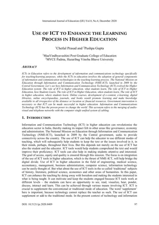 International Journal of Education (IJE) Vol.8, No.4, December 2020
DOI: 10.5121/ije.2020.8409 97
USE OF ICT TO ENHANCE THE LEARNING
PROCESS IN HIGHER EDUCATION
1
Chetlal Prasad and 2
Pushpa Gupta
1
MaaVindhyavashini Post Graduate College of Education
2
MVCE Padma, Hazaribag Vinoba Bhave University
ABSTRACT
ICTs in Education refers to the development of information and communications technology specifically
for teaching/learning purposes, while the ICTs in education involves the adoption of general components
of information and communication technologies in the teaching learning process. The National Mission on
Education through Information and Communication Technology (NME-ICT), launched in 2009 by the
Central Government. Let’s see how Information and Communication Technology (ICT) evolved the Higher
Education system: The role of ICT in higher education, what students learn, The role of ICT in Higher
Education, how Students Learn, The role of ICT in Higher Education, when students learn, The role of ICT
in higher education, where students learn. Online courses, development of e-content, e-learning, digital
libraries, online encyclopaedias, journals, and books would promote learning and make knowledge
available to all irrespective of the distance or location or financial resources. Government intervention is
necessary so that ICT can be made successful in higher education. Information and Communications
Technology (ICT) has the proven power to change the world. This acronym refers to the merging of audio-
visual and telephone networks with the computer single unified system of cabling.
1. INTRODUCTION
Information and Communication Technology (ICT) in higher education can revolutionise the
education sector in India, thereby making its impact felt in other areas like governance, economy
and administration. The National Mission on Education through Information and Communication
Technology (NME-ICT), launched in 2009 by the Central government, seeks to provide
connectivity across the country. The use of ICT can help the educator to use different modes of
teaching, which will subsequently help students to keep the text or the issues involved in it, in
their minds, perhaps, throughout their lives. But this depends not merely on the use of ICT but
also the student and the educator. ICT tools would help students comprehend the text and would
improve their proficiency. ICT tools can also help in making students attentive and interested.
The goal of access, equity and quality is ensured through this mission. The focus is on integration
of the use of ICT tools in higher education, which is the thrust of NME-ICT, will help bridge the
digital divide. Use of ICT in higher education in the field of engineering, medical science,
accountancy, management, business administration, computer science, information technology
can be easily thought of. But what about the use of ICT tools in the so called ‘traditional’ subjects
of history, literature, political science, economics and other areas of humanities. In this paper,
ICT can enhance the teaching by doing away with boredom and making the students interested in
what is being taught. It can motivate and keep the students engaged because ICT tools work at
different levels – the students can have an opportunity to see, read, visualize, hear, ponder,
discuss, interact and learn. This can be achieved through various means involving ICT. ICT is
crucial to supplement the conventional or traditional mode of education. The word ‘supplement’
here is important, because technology cannot replace the teacher as such. The use of ICT can
supplement or add to the traditional mode. In the present context of technology and information
 