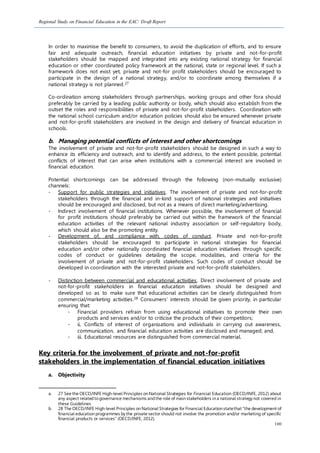 Regional Study on Financial Education in the EAC: Draft Report
100
In order to maximise the benefit to consumers, to avoid the duplication of efforts, and to ensure
fair and adequate outreach, financial education initiatives by private and not-for-profit
stakeholders should be mapped and integrated into any existing national strategy for financial
education or other coordinated policy framework at the national, state or regional level. If such a
framework does not exist yet, private and not-for profit stakeholders should be encouraged to
participate in the design of a national strategy, and/or to coordinate among themselves if a
national strategy is not planned.27
Co-ordination among stakeholders through partnerships, working groups and other fora should
preferably be carried by a leading public authority or body, which should also establish from the
outset the roles and responsibilities of private and not-for-profit stakeholders. Coordination with
the national school curriculum and/or education policies should also be ensured whenever private
and not-for-profit stakeholders are involved in the design and delivery of financial education in
schools.
b. Managing potential conflicts of interest and other shortcomings
The involvement of private and not-for-profit stakeholders should be designed in such a way to
enhance its efficiency and outreach, and to identify and address, to the extent possible, potential
conflicts of interest that can arise when institutions with a commercial interest are involved in
financial education.
Potential shortcomings can be addressed through the following (non-mutually exclusive)
channels:
- Support for public strategies and initiatives. The involvement of private and not-for-profit
stakeholders through the financial and in-kind support of national strategies and initiatives
should be encouraged and disclosed, but not as a means of direct marketing/advertising.
- Indirect involvement of financial institutions. Whenever possible, the involvement of financial
for profit institutions should preferably be carried out within the framework of the financial
education activities of the relevant national industry association or self-regulatory body,
which should also be the promoting entity.
- Development of, and compliance with, codes of conduct. Private and not-for-profit
stakeholders should be encouraged to participate in national strategies for financial
education and/or other nationally coordinated financial education initiatives through specific
codes of conduct or guidelines detailing the scope, modalities, and criteria for the
involvement of private and not-for-profit stakeholders. Such codes of conduct should be
developed in coordination with the interested private and not-for-profit stakeholders.
- Distinction between commercial and educational activities. Direct involvement of private and
not-for-profit stakeholders in financial education initiatives should be designed and
developed so as to make sure that educational activities can be clearly distinguished from
commercial/marketing activities.28 Consumers’ interests should be given priority, in particular
ensuring that:
- Financial providers refrain from using educational initiatives to promote their own
products and services and/or to criticise the products of their competitors;
- ii. Conflicts of interest of organisations and individuals in carrying out awareness,
communication, and financial education activities are disclosed and managed; and,
- iii. Educational resources are distinguished from commercial material.
Key criteria for the involvement of private and not-for-profit
stakeholders in the implementation of financial education initiatives
a. Objectivity
a. 27 See the OECD/INFE High-level Principles on National Strategies for Financial Education (OECD/INFE, 2012) about
any aspect relatedtogovernance mechanisms andthe role of main stakeholders in a national strategy not covered in
these Guidelines
b. 28 The OECD/INFE High-level Principles on National Strategies for Financial Education statethat “the development of
financial education programmes by the private sector should not involve the promotion and/or marketing of specific
financial products or services” (OECD/INFE, 2012).
 