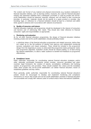 Regional Study on Financial Education in the EAC: Draft Report
101
The content and format of any material and physical environments (e.g. locations dedicated to
financial education delivery, such as learning centres, museums, etc.) used for financial education
training and awareness initiatives that is developed, promoted or used by private and not-for-
profit stakeholders should be balanced, impartial, unbiased, and not linked to their commercial
priorities. In particular, materials should not be specific to a given product or provider. Any
branding, logo, or reference to a financial institution should be kept to a minimum and within
limits agreed in advance and in accordance with national circumstances.
b. Quality of resources and trainers
Financial education materials and programmes should be developed in the interest of consumers
and learners and of addressing their needs. They should also make reference to financial
consumers’ rights and responsibilities as appropriate.
c. Monitoring and evaluation
As for all other financial education programmes, the design of financial education initiatives
involving private and not-for-profit stakeholders should preferably include:
o a pilot/trial phase of the financial education programmes and related resources, before they
are scaled up to the full audience of interest; and rigorous and independent monitoring
(process evaluation) and impact evaluation. These should be included in the programme
design from the beginning to assess to what extent the programme meets participants’ needs
and programme objectives. Evaluation results should be shared publicly, or at least among
the relevant stakeholders, to allow a wider audience to benefit from feedback on programme
effectiveness.
d. Compliance issues
Public authorities responsible for coordinating national financial education strategies and/or
other nationally coordinated frameworks should consider, resources permitting and given
countries’ legal framework, the creation of awards, accreditation, certification, and licensing
systems of programmes and providers. These should establish the criteria and the modalities
under which private and not-for-profit stakeholders can deliver financial education, based on
established guidelines and key criteria.
More generally, public authorities responsible for coordinating national financial education
policies should be encouraged to develop and implement monitoring and compliance
mechanisms to ensure that private and not-for-profit stakeholders involved in financial education
are accountable and comply with national codes of conduct and/or these international Guidelines.
 