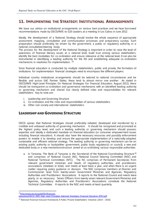 Regional Study on Financial Education in the EAC: Draft Report
102
11. IMPLEMENTING THE STRATEGY: INSTITUTIONAL ARRANGEMENTS
We base our advice on institutional arrangements on various best practices and we have borrowed
recommendations made by OECD/INFE to G20 Leaders at a meeting in Los Cabos in June 2012.
Ideally, the development of a National Strategy should involve the whole sequence of appropriate
assessment, mapping, consultative and communication processes and preparatory surveys. Such
preparation should preferably be driven by the government, a public or regulatory authority or a
national consultative/steering body.
The process for the development of the National Strategy is important in order to raise the level of
awareness of financial literacy issues at a national level, build trust among various stakeholders,
identify the best modalities for co-ordination and ensure relevance at the national level. It can also be
instrumental in identifying a leading authority for the NS and establishing adequate co-ordination
mechanisms in readiness for implementation. 29
Since financial education is conducted by multiple stakeholders, public and private, the formation of
institutions for implementation financial strategies need to encompass the different players.
Individual country institutional arrangements should be tailored to national circumstances and be
flexible, and across EAC Partner States, these tend to almost mirror one another. As stated in
OECD/INFE High-Level Principles On National Strategies For Financial Education, August 2012), there
should be transparent co-ordination and governance mechanisms with an identified leading authority
or governing mechanism and shared but clearly defined roles and responsibilities for relevant
stakeholders. Key to note are:
i. Leadership and Governing Structure
ii. Co-ordination and the roles and responsibilities of various stakeholders
iii. Other civil society and international stakeholders
LEADERSHIP AND GOVERNING STRUCTURE
OECD opines that National Strategies should preferably initiated, developed and monitored by a
credible and unbiased authority of governing mechanism. It should be recognised and promoted at
the highest policy level, and such a leading authority or governing mechanism should possess
expertise and ideally a dedicated mandate on financial education (or consumer empowerment issues
including financial education). It should also have the necessary resources and possibly enforcement
powers to enable it to develop and ensure the appropriate implementation of a nationally-adapted,
sustainable and efficient national strategy. The leading authority or governing mechanism can be an
existing public authority or body(either government, public body regulator(s) or council), a new and
dedicated body or a new mechanism/structure aimed at co-ordinating various responsible authorities.
a. In Tanzania, The Bank of Tanzania is the Secretariat of the National Coordinating Structure30
and comprises of National Council (NC), National Council Steering Committee (NSC) and
National Technical Committees (NTC). The NC comprises of Permanent Secretaries from
relevant government ministries and heads of regulatory authorities, and practitioners
associations (nineteen in total), and meets at least twice a year, and when there is an urgent
matter requiring policy guidance or decision. The NSC comprises members at Director and
Commissioner level from twenty-seven Government Ministries and Agencies, Regulatory
Authorities and Practitioners’ Associations. It reports to the National Council and meets twice
yearly, or as necessary. Senior Officers from twenty seven relevant Government Ministries and
Agencies, Regulatory Authorities and Practitioners’ Associations constitute the National
Technical Committee. It reports to the NSC and meets at least quarterly.
29
http://www.oecd.org/daf/fin/financial-
education/OECD_INFE_High_Level_Principles_National_Strategies_Financial_Education_APEC.pdf
30
National Financial Inclusion Framework; A Public-Private Stakeholders’ Initiative: (2014 – 2016)
 