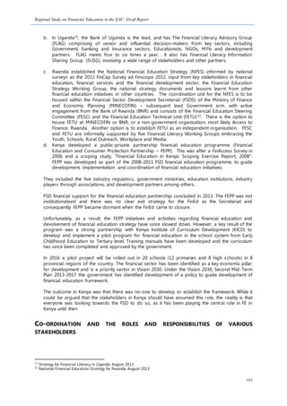 Regional Study on Financial Education in the EAC: Draft Report
103
b. In Uganda31, the Bank of Uganda is the lead, and has The Financial Literacy Advisory Group
(FLAG) comprising of senior and influential decision-makers from key sectors, including
Government, banking and Insurance sectors, Educationists, NGOs, MFIs and development
partners. FLAG meets four to six times a year. It also has Financial Literacy Information
Sharing Group (FLISG), involving a wide range of stakeholders and other partners.
c. Rwanda established the National Financial Education Strategy (NFES) informed by national
surveys as the 2012 FinCap Survey ad Finscope 2012, input from key stakeholders in financial
education, financial services and the financial development sector; the Financial Education
Strategy Working Group, the national strategy documents and lessons learnt from other
financial education initiatives in other countries. The coordination unit for the NFES is to be
housed within the Financial Sector Development Secretariat (FSDS) of the Ministry of Finance
and Economic Planning (MINECOFIN) – subsequent lead Government arm, with active
engagement from the Bank of Rwanda (BNR) and consists of the Financial Education Steering
Committee (FESC) and the Financial Education Technical Unit (FETU)32. There is the option to
house FETU at MINECOFIN or BNR, or a non-government organisation, most likely Access to
Finance, Rwanda. Another option is to establish FETU as an independent organisation. FESC
and FETU are informally supported by five Financial Literacy Working Groups embracing the
Youth, Schools, Rural Outreach, Workplace and Media.
d. Kenya developed a public-private partnership financial education programme (Financial
Education and Consumer Protection Partnership – FEPP). This was after a FinAccess Survey in
2006 and a scoping study, “Financial Education in Kenya: Scoping Exercise Report, 2008”.
FEPP was developed as part of the 2008-2011 FSD financial education programme, to guide
development, implementation and coordination of financial education initiatives.
They included the five industry regulators, government ministries, education institutions, industry
players through associations, and development partners among others.
FSD financial support for the financial education partnership concluded in 2013. The FEPP was not
institutionalised and there was no clear exit strategy for the FinEd as the Secretariat and
consequently FEPP became dormant when the FinEd came to closure.
Unfortunately, as a result, the FEPP initiatives and activities regarding financial education and
devolvement of financial education strategy have since slowed down. However, a key result of the
program was a strong partnership with Kenya Institute of Curriculum Development (KICD) to
develop and implement a pilot program for financial education in the school system from Early
Childhood Education to Tertiary level. Training manuals have been developed and the curriculum
has since been completed and approved by the government.
In 2016 a pilot project will be rolled out in 20 schools (12 primaries and 8 high schools) in 8
provincial regions of the country. The financial sector has been identified as a key economic pillar
for development and is a priority sector in Vision 2030. Under the Vision 2030, Second Mid-Term
Plan 2013-2017 the government has identified development of a policy to guide development of
financial education framework.
The outcome in Kenya was that there was no-one to develop or establish the framework. While it
could be argued that the stakeholders in Kenya should have assumed this role, the reality is that
everyone was looking towards the FSD to do so, as it has been playing the central role in FE in
Kenya until then
CO-ORDINATION AND THE ROLES AND RESPONSIBILITIES OF VARIOUS
STAKEHOLDERS
31
Strategy for Financial Literacy in Uganda, August 2013
32
National Financial Education Strategy for Rwanda, August 2013
 