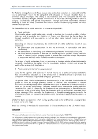 Regional Study on Financial Education in the EAC: Draft Report
104
The National Strategy framework should involve cross-sectoral co-ordination at a national level of the
various stakeholders known to be competent and interested in financial education. Such co-
ordination should encompass the setting of responsibilities and roles consistent with the main
stakeholders’ expertise, strengths, interests and resources. It should be sufficiently flexible to adapt to
changing circumstances and permit renegotiations amongst concerned stakeholders whenever
necessary in order to better co-ordinate the various financial education programmes and avoid
unnecessary duplication.
The stakeholders can be public authorities or private sector providers.
a. Public authorities
All potentially relevant public stakeholders should be involved, to the extent possible, including
ministries (and in particular the Ministries of Finance and Education), the Central Bank, the
financial regulator(s) and supervisor(s), as well as other public national, regional and local
authorities.
Depending on national circumstances, the involvement of public authorities should at least
encompass:
 the preparation and establishment of the NS framework, in consultation with other
stakeholders;
 the identification of overarching goals and national priorities for financial education; and,
 the design and/or promotion of effective and flexible regulation, guidance, quality standards,
codes of conduct33 and/or licensing in order to achieve these objectives through the provision
of appropriate and high quality financial education programmes.
The actions of public authorities should not substitute or duplicate existing efficient initiatives by
non-public stakeholders, but rather strive to co-ordinate, facilitate, reinforce and ensure the
quality of the actions of all stakeholders.
b. Private sector and financial service providers34
Owing to the expertise and resources of market players and in particular financial institutions,
their role in financial education and in the development of related NS should be promoted as a
component of their social responsibility and good governance.
The private sector contribution to financial education should at the same time be monitored and
guided in order to manage potential conflicts of interests. The involvement of national
associations or self-regulatory bodies should be encouraged as well as the private sponsorship of
public or civil society programmes. Dedicated national and/or international quality standards,
charters and/or codes of conduct for the development and implementation of financial education
programmes by the private sector should be developed; and their enforcement by private actors
actively supported. More generally, the development of financial education programmes by the
private sector should not involve the promotion and/or marketing of specific financial products or
services.
EAC Partner States can determine which country-specific private sector and financial service providers
to involve, and at what stage.
Below is a summary of the roles and responsibilities of various stakeholders in the EAC Partner States.
Tanzania
33
These should be based on international criteria such as those to be developed by the OECD/ INFE.
34
In the frameworkof their commercial activities,financial serviceproviders,their intermediariesand authorised agents have a
responsibility toprovide objective and timely information andadvice to their customers as well as ensure the qualification and
adequate trainingoftheir staff(especially those involved in the selling of financial products and interacting with custome rs) –
see G20 High-level Principles on Financial Consumer Protection (2011) andOECD (2005) Recommendation for further guidance
on financial service providers andauthorisedagents’role andresponsibilities vis-à-vis consumers and their customers through
their commercial activities.
 