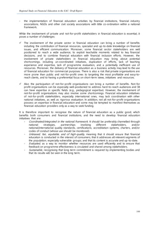 Regional Study on Financial Education in the EAC: Draft Report
108
- the implementation of financial education activities by financial institutions, financial industry
associations, NGOs and other civil society associations with little co-ordination within a national
framework.
While the involvement of private and not-for-profit stakeholders in financial education is essential, it
poses a number of challenges:
 The involvement of the private sector in financial education can bring a number of benefits
including the contribution of financial resources, specialist and up-to-date knowledge on financial
issues, and efficient communication. Moreover, some financial sector stakeholders are well
positioned to reach a wide audience, to exploit teachable moments related to key financial
decisions, and to combine financial education with financial inclusion efforts. However, the
involvement of private stakeholders in financial education may bring about potential
shortcomings, including un-coordinated initiatives, duplication of efforts, lack of teaching
experience and expertise, lack of programme evaluation, and a potentially inefficient use of
resources. Moreover, the delivery of financial education as a business activity may lead to the use
of financial education for commercial purposes. There is also a risk that private organisations are
more prone than public and not-for-profit ones to targeting the most profitable and easy-to-
reach clients, and to having a preferential focus on short-term views, initiatives and resources.
 Also the participation of not-for-profit organisations can bring a number of benefits. Not-for
profit organisations can be especially well-positioned to address hard-to-reach audiences and 38
can have expertise in specific fields (e.g., pedagogical expertise). However, the involvement of
not-for-profit organisations may also involve some shortcomings. Financial education initiatives
of not-for-profit stakeholders, especially international ones, may lack coordination with other
national initiatives, as well as rigorous evaluation. In addition, not all not-for-profit organisations
possess an expertise in financial education and some may be tempted to manifest themselves as
financial education providers only as a way to seek funding.
It is therefore important to recognise the nature of financial education as a public good, which
benefits both consumers and financial institutions, and the need to develop financial education
initiatives that are:
- Coordinated/integrated in the national framework. It should be preferably channelled through
national strategies, partnerships involving different stakeholders, and/or
national/international quality standards, certifications, accreditation systems, charters, and/or
codes of conduct (whose use should be monitored).
- Unbiased, fair, equitable, and of high-quality, meaning that it should ensure that financial
education is conducted in the interest of consumers; that it addresses all relevant segments of
the population, especially vulnerable groups; and that its content is accurate and up-to-date.
- Evaluated, as a way to monitor whether resources are used efficiently and to ensure that
feedback on programme effectiveness is circulated and shared among stakeholders.
- Sustainable, recognising that long term commitment is required by implementing bodies and
that its results will be seen in the long term.
 