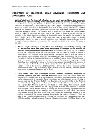 Regional Study on Financial Education in the EAC: Draft Report
109
IMPORTANCE OF LEADERSHIP, CLEAR GOVERNING MECHANISMS AND
STAKEHOLDERS’ ROLES
 National strategies for financial education are in most cases initiated (and sometimes
developed and implemented) by public institutions that have national leadership in these
areas. These are usually the Ministry of Finance, the Central Bank, or supervisory/regulatory
authorities. In a few cases, a dedicated body (e.g. in the UK) or a co-ordinating body (Brazil) is in
charge of financial education at the national level. Such leaders usually either have a statutory
mandate for financial education (Australian Securities and Investments Commission, Financial
Consumer Agency of Canada, the Financial Services Board in South Africa, the Capital Markets
Board in Turkey) or are given an explicit one in the context of financial markets reforms. For
example, in the United Kingdom, the Financial Services Act paved the way for the creation of the
Money Advice Service. The leader might also have financial education among its implicit
responsibilities (often the case of central banks) or have nationally recognised experience in
developing financial education programmes (for example the Dutch and Mexican Ministries of
Finance).
 Where a single authority is leading the national strategy, a dedicated governing body
or mechanisms have also often been established to manage and/or monitor the
strategy development and/or implementation. Such specific structures are set up to take
account the long-term nature of most strategies and the need to involve a variety of
stakeholders. They not only allow cross-sectoral coordination and an effective sharing of
responsibility among different authorities and stakeholders, they also highlight the support to
the national strategy and as such can increase its visibility. In some cases, different structures
have been created for the design and implementation of the national strategy (e.g. in Brazil).
These high-level bodies often create ad hoc working groups in charge of specific elements of
the strategy (as in Brazil, Mexico, the Netherlands, the United States), focused both on the
process – such as the evaluation of programmes – and on the content – such as financial
education in schools. They also develop legal co-ordination and feedback mechanisms with
other public bodies and institutions (e.g. in Brazil).
 These bodies have been established through different modalities, depending on
existing structures and the countries’ context.In some cases, the bodies have been
established by existing high level co-ordinating committees with responsibility for financial
market development or oversight. These committees are often headed by the Ministry of
Finance, such as the Financial Stability and Development Council in India or the National
Committee for the Regulation and Oversight of Financial, Capital, Insurance, Pension Funds
and Capitalisation Markets (COREMEC) in Brazil. A similar body, the Financial Stability
Committee in Turkey, headed by the Deputy-Prime Minister, has identified a member
institution (the Capital Markets Board) as leading the national strategy implementation and
has kept responsibility for its oversight and co-ordination. In other cases, new bodies
dedicated to financial education issues have been created by government decree or by the
leading institution of the national strategy, in particular the Ministry of Finance. This is the
case for the Financial Education Council in Korea, the Committee for Financial Education (CEF)
in Mexico and the National Consumer Financial Education Committee (NCFEC) in South Africa.
 