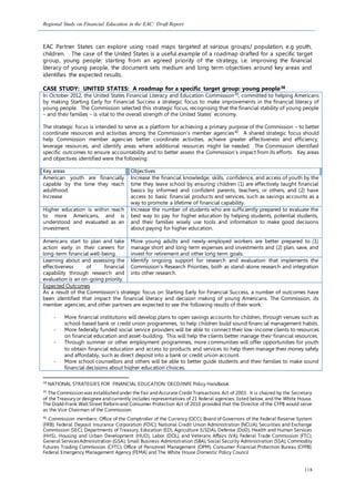Regional Study on Financial Education in the EAC: Draft Report
118
EAC Partner States can explore using road maps targeted at various groups/ population, e.g youth,
children. The case of the United States is a useful example of a roadmap drafted for a specific target
group, young people: starting from an agreed priority of the strategy, i.e. improving the financial
literacy of young people, the document sets medium and long term objectives around key areas and
identifies the expected results.
CASE STUDY: UNITED STATES: A roadmap for a specific target group: young people38
In October 2012, the United States Financial Literacy and Education Commission39
, committed to helping Americans
by making Starting Early for Financial Success a strategic focus to make improvements in the financial literacy of
young people. The Commission selected this strategic focus, recognising that the financial stability of young people
– and their families – is vital to the overall strength of the United States’ economy.
The strategic focus is intended to serve as a platform for achieving a primary purpose of the Commission – to better
coordinate resources and activities among the Commission’s member agencies40
. A shared strategic focus should
help Commission member agencies better coordinate activities, achieve greater effectiveness and efficiency,
leverage resources, and identify areas where additional resources might be needed. The Commission identified
specific outcomes to ensure accountability and to better assess the Commission’s impact from its efforts. Key areas
and objectives identified were the following:
Key areas Objectives
American youth are financially
capable by the time they reach
adulthood.
Increase
Increase the financial knowledge, skills, confidence, and access of youth by the
time they leave school by ensuring children (1) are effectively taught financial
basics by informed and confident parents, teachers, or others, and (2) have
access to basic financial products and services, such as savings accounts as a
way to promote a lifetime of financial capability.
Higher education is within reach
to more Americans, and is
understood and evaluated as an
investment.
Increase the number of students who are sufficiently prepared to evaluate the
best way to pay for higher education by helping students, potential students,
and their families wisely use tools and information to make good decisions
about paying for higher education.
Americans start to plan and take
action early in their careers for
long-term financial well-being.
More young adults and newly-employed workers are better prepared to (1)
manage short and long-term expenses and investments and (2) plan, save, and
invest for retirement and other long term goals.
Learning about and assessing the
effectiveness of financial
capability through research and
evaluation is an on-going priority.
Identify ongoing support for research and evaluation that implements the
Commission’s Research Priorities, both as stand-alone research and integration
into other research.
Expected Outcomes
As a result of the Commission’s strategic focus on Starting Early for Financial Success, a number of outcomes have
been identified that impact the financial literacy and decision making of young Americans. The Commission, its
member agencies, and other partners are expected to see the following results of their work:
- More financial institutions will develop plans to open savings accounts for children, through venues such as
school-based bank or credit union programmes, to help children build sound financial management habits.
- More federally funded social service providers will be able to connect their low-income clients to resources
on financial education and asset-building. This will help the clients better manage their financial resources.
- Through summer or other employment programmes, more communities will offer opportunities for youth
to obtain financial education and access to products and services to help them manage their money safely
and affordably, such as direct deposit into a bank or credit union account.
- More school counsellors and others will be able to better guide students and their families to make sound
financial decisions about higher education choices.
38
NATIONAL STRATEGIES FOR FINANCIAL EDUCATION: OECD/INFE Policy Handbook
39
The Commission was establishedunder the Fair andAccurate Credit Transactions Act of 2003. It is chaired by the Secretary
of the Treasury or designee andcurrently includes representatives of 21 federal agencies, listed below, and the White House.
The Dodd-Frank Wall Street Reformand Consumer Protection Act of 2010 provided that the Director of the CFPB would serve
as the Vice Chairman of the Commission.
40
Commission members: Office of the Comptroller of the Currency (OCC); Board of Governors of the Federal Reserve System
(FRB); Federal Deposit Insurance Corporation (FDIC); National Credit Union Administration (NCUA); Securities and Exchange
Commission (SEC); Departments of Treasury, Education (ED), Agriculture (USDA), Defense (DoD), Health and Human Services
(HHS), Housing and Urban Development (HUD), Labor (DOL), and Veterans Affairs (VA); Federal Trade Commission (FTC);
General ServicesAdministration (GSA); Small Business Administration (SBA); Social Security Administration (SSA); Commodity
Futures Trading Commission (CFTC); Office of Personnel Management (OPM); Consumer Financial Protection Bureau (CFPB);
Federal Emergency Management Agency (FEMA) and The White House Domestic Policy Council
 