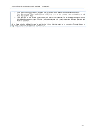 Regional Study on Financial Education in the EAC: Draft Report
119
- More institutions of higher education will plan to expand financial education provided to students.
- More borrowers of federal student loans will become aware of and consider repayment options to help
them manage their debt.
- More workers in the federal government and beyond will have access to financial education in the
workplace to help them make informed choices to manage their current needs and debt and plan and save
for their retirement.
All of these activities will be informed by, and further inform, effective practices for promoting financial literacy to
help more Americans build a sounder financial future.
 