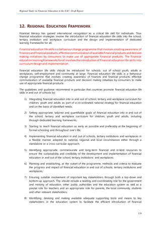 Regional Study on Financial Education in the EAC: Draft Report
120
12. REGIONAL EDUCATION FRAMEWORK
Financial literacy has gained international recognition as a critical life skill for individuals. Thus
financial education strategies involve the introduction of financial education life skills into the school,
tertiary institution and workplace curriculum and the design and implementation of dedicated
learning frameworks for all.
Financial educationlife skillsisa behaviour change programme that involves creating awareness of
financesandfinancial products,effectivecommunicationof availablefinancial productsanddecision
making initiatives by consumers to make use of appropriate financial products. The financial
educationlearningframeworksforall involvesthe introductionof financial education life skills into
curriculum design and implementation.
Financial education life skills should be introduced for schools, out of school youth, adults in
workplaces, self-employment and community at large. Financial education life skills is a behaviour
change programme that involves creating awareness of finances and financial products, effective
communication of available financial products and decision making initiatives by consumers to make
use of appropriate financial products.
The guidelines and guidance recommend in particular that countries promote financial education life
skills in and out of schools by:
1) Integrating financial education into in and out of school, tertiary and workplace curriculum for
children, youth and adults as part of a co-ordinated national strategy for financial education
and on the basis of identified needs;
2) Setting appropriate, tailored and quantifiable goals of financial education into in and out of
the school, tertiary and workplace curriculum for children, youth and adults, including
through dedicated learning frameworks;
3) Starting to teach financial education as early as possible and preferably at the beginning of
formal schooling and throughout one’s life;
4) Implementing financial education in and out of schools, tertiary institutions and workplaces in
a flexible manner adapted to national, regional and local circumstances either through a
standalone or a cross curricular approach;
5) Identifying appropriate, commensurate and long-term financial and in-kind resources to
ensure the sustainability and credibility of the development and implementation of financial
education in and out of the school, tertiary institutions and workplaces;
6) Planning and establishing, at the outset of the programme, methods and criteria to evaluate
the progress and impact of financial education in and out of schools, tertiary institutions and
workplaces;
7) Ensuring suitable involvement of important key stakeholders through both a top-down and
bottom-up approach. This should include a leading and coordinating role for the government
and ministry of education, other public authorities and the education system as well as a
pivotal role for teachers and an appropriate role for parents, the local community, students
and other relevant stakeholders;
8) Identifying, devising and making available adequate supporting tools and means to key
stakeholders in the education system to facilitate the efficient introduction of financial
 