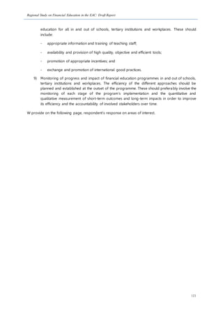 Regional Study on Financial Education in the EAC: Draft Report
121
education for all in and out of schools, tertiary institutions and workplaces. These should
include:
- appropriate information and training of teaching staff;
- availability and provision of high quality, objective and efficient tools;
- promotion of appropriate incentives; and
- exchange and promotion of international good practices.
9) Monitoring of progress and impact of financial education programmes in and out of schools,
tertiary institutions and workplaces. The efficiency of the different approaches should be
planned and established at the outset of the programme. These should preferably involve the
monitoring of each stage of the program’s implementation and the quantitative and
qualitative measurement of short-term outcomes and long-term impacts in order to improve
its efficiency and the accountability of involved stakeholders over time.
W provide on the following page, respondent’s response on areas of interest.
 