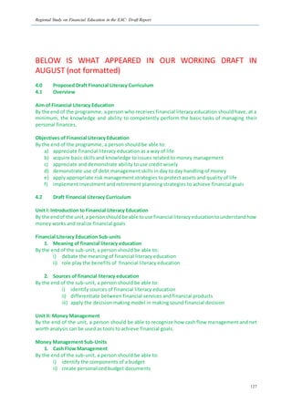 Regional Study on Financial Education in the EAC: Draft Report
127
BELOW IS WHAT APPEARED IN OUR WORKING DRAFT IN
AUGUST (not formatted)
4.0 Proposed Draft Financial Literacy Curriculum
4.1 Overview
Aim of Financial Literacy Education
By the end of the programme, a person who receives financial literacy education should have, at a
minimum, the knowledge and ability to competently perform the basic tasks of managing their
personal finances.
Objectives of Financial Literacy Education
By the end of the programme, a person should be able to:
a) appreciate financial literacy education as a way of life
b) acquire basic skills and knowledge to issues related to money management
c) appreciate and demonstrate ability to use credit wisely
d) demonstrate use of debt management skills in day to day handling of money
e) apply appropriate risk management strategies to protect assets and quality of life
f) implement investment and retirement planning strategies to achieve financial goals
4.2 Draft Financial Literacy Curriculum
Unit I: Introduction to Financial Literacy Education
By the endof the unit,a personshouldbe able touse financial literacyeducationtounderstandhow
money works and realize financial goals
Financial Literacy Education Sub-units
1. Meaning of financial literacy education
By the end of the sub-unit, a person should be able to:
i) debate the meaning of financial literacy education
ii) role play the benefits of financial literacy education
2. Sources of financial literacy education
By the end of the sub-unit, a person should be able to:
i) identify sources of financial literacy education
ii) differentiate between financial services and financial products
iii) apply the decision making model in making sound financial decision
Unit II: Money Management
By the end of the unit, a person should be able to recognize how cash flow management and net
worth analysis can be used as tools to achieve financial goals.
Money Management Sub-Units
1. Cash Flow Management
By the end of the sub-unit, a person should be able to:
i) identify the components of a budget
ii) create personalized budget documents
 