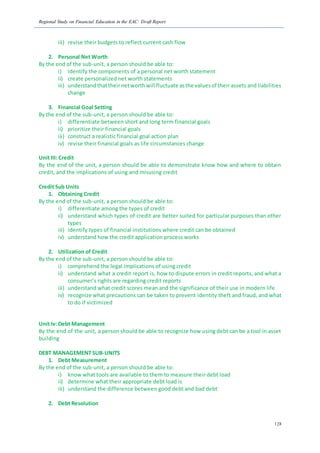 Regional Study on Financial Education in the EAC: Draft Report
128
iii) revise their budgets to reflect current cash flow
2. Personal Net Worth
By the end of the sub-unit, a person should be able to:
i) identify the components of a personal net worth statement
ii) create personalized net worth statements
iii) understandthattheirnetworthwill fluctuate asthe valuesof their assets and liabilities
change
3. Financial Goal Setting
By the end of the sub-unit, a person should be able to:
i) differentiate between short and long term financial goals
ii) prioritize their financial goals
iii) construct a realistic financial goal action plan
iv) revise their financial goals as life circumstances change
Unit III: Credit
By the end of the unit, a person should be able to demonstrate know how and where to obtain
credit, and the implications of using and misusing credit
Credit Sub Units
1. Obtaining Credit
By the end of the sub-unit, a person should be able to:
i) differentiate among the types of credit
ii) understand which types of credit are better suited for particular purposes than other
types
iii) identify types of financial institutions where credit can be obtained
iv) understand how the credit application process works
2. Utilization of Credit
By the end of the sub-unit, a person should be able to:
i) comprehend the legal implications of using credit
ii) understand what a credit report is, how to dispute errors in credit reports, and what a
consumer’s rights are regarding credit reports
iii) understand what credit scores mean and the significance of their use in modern life
iv) recognize what precautions can be taken to prevent identity theft and fraud, and what
to do if victimized
Unit Iv: Debt Management
By the end of the unit, a person should be able to recognize how using debt can be a tool in asset
building
DEBT MANAGEMENT SUB-UNITS
1. Debt Measurement
By the end of the sub-unit, a person should be able to:
i) know what tools are available to them to measure their debt load
ii) determine what their appropriate debt load is
iii) understand the difference between good debt and bad debt
2. Debt Resolution
 