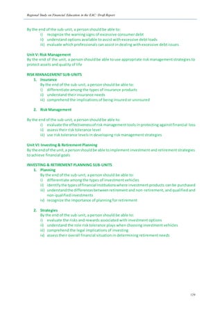 Regional Study on Financial Education in the EAC: Draft Report
129
By the end of the sub-unit, a person should be able to:
i) recognize the warning signs of excessive consumer debt
ii) understand options available to assist with excessive debt loads
iii) evaluate which professionals can assist in dealing with excessive debt issues
Unit V: Risk Management
By the end of the unit, a person should be able to use appropriate risk management strategies to
protect assets and quality of life
RISK MANAGEMENT SUB-UNITS
1. Insurance
By the end of the sub-unit, a person should be able to:
i) differentiate among the types of insurance products
ii) understand their insurance needs
iii) comprehend the implications of being insured or uninsured
2. Risk Management
By the end of the sub-unit, a person should be able to:
i) evaluate the effectivenessof risk management tools in protecting against financial loss
ii) assess their risk tolerance level
iii) use risk tolerance levels in developing risk management strategies
Unit VI: Investing & Retirement Planning
By the endof the unit,a personshouldbe able toimplement investment and retirement strategies
to achieve financial goals
INVESTING & RETIREMENT PLANNING SUB-UNITS
1. Planning
By the end of the sub-unit, a person should be able to:
i) differentiate among the types of investment vehicles
ii) identifythe typesof financial institutionswhere investment products can be purchased
iii) understandthe differencesbetweenretirement and non-retirement, and qualified and
non-qualified investments
iv) recognize the importance of planning for retirement
2. Strategies
By the end of the sub-unit, a person should be able to:
i) evaluate the risks and rewards associated with investment options
ii) understand the role risk tolerance plays when choosing investment vehicles
iii) comprehend the legal implications of investing
iv) assess their overall financial situation in determining retirement needs
 