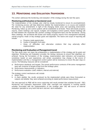 Regional Study on Financial Education in the EAC: Draft Report
132
13. MONITORING AND EVALUATION FRAMEWORK
This section addresses the monitoring and evaluation of the strategy during the next five years.
Monitoring and Evaluation at Secretariat Level
The implementation of the strategic plan shall be closely monitored to ensure its accomplishment.
The monitoring process will help determine whether the implementation is on course and establish
the need for any amendments in light of the changing needs areas and operating environment.
Monitoring, follow up and control systems will be established at all levels. These will include progress
reports, review meetings and reports, budgets and budgetary control systems. Review meetings will
be held between the respective EAC partners strategy management team and the Secretariat . During
these meetings, the secretariat will receive and review progress reports from management indicating
overall progress made on key strategic goals and objectives. The nature and scope of reporting will
include:
a. Progress made against plan;
b. Causes of deviation from plan;
c. Areas of difficulties and alternative solutions that may adversely affect
implementation.
Monitoring and Evaluation at Management Level
The Plan alone does not mean the achievement or implementation of the strategy and its goals and
objectives. Monitoring and Evaluation provides the backup necessary to ensure that objectives are
achieved. During the formulation of the strategy, implementation plan indicators and projections
sometimes based on past experiences and certain assumptions may change in the course of
implementation and thus a management control system will be necessary to ensure the plan stays on
course. The following measures will be considered:
a) Performance standards and targets: The annual performance contracts of the senior management
team will comprise of targets drawn from the strategic plans;
b) Performance measurements or indicators;
c) Performance evaluation (staff, midterm, internal and external).
The strategic control mechanisms will include:
a. Action Plans.
b. A check whether the results produced by the implemented activity were those forecasted as
outputs and whether they were achieved according to stated performance measurement.
The new approach to M&E will be more supportive and result oriented than activities-focused. EACs
Monitoring and Evaluation department could offer oversight and enhanced in tracking specific
activities associated with the implementation of the strategic plan. EAC will source an external
evaluation specialist to carry both mid-term and end –term evaluation.
 